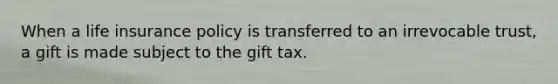 When a life insurance policy is transferred to an irrevocable trust, a gift is made subject to the gift tax.