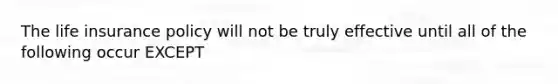 The life insurance policy will not be truly effective until all of the following occur EXCEPT