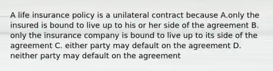 A life insurance policy is a unilateral contract because A.only the insured is bound to live up to his or her side of the agreement B. only the insurance company is bound to live up to its side of the agreement C. either party may default on the agreement D. neither party may default on the agreement