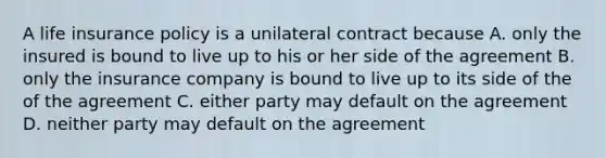 A life insurance policy is a unilateral contract because A. only the insured is bound to live up to his or her side of the agreement B. only the insurance company is bound to live up to its side of the of the agreement C. either party may default on the agreement D. neither party may default on the agreement