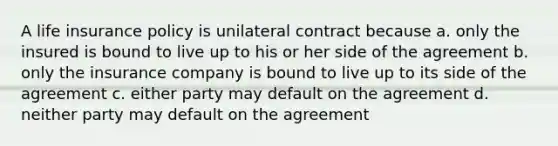 A life insurance policy is unilateral contract because a. only the insured is bound to live up to his or her side of the agreement b. only the insurance company is bound to live up to its side of the agreement c. either party may default on the agreement d. neither party may default on the agreement