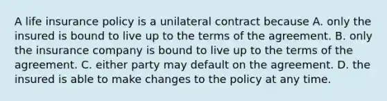 A life insurance policy is a unilateral contract because A. only the insured is bound to live up to the terms of the agreement. B. only the insurance company is bound to live up to the terms of the agreement. C. either party may default on the agreement. D. the insured is able to make changes to the policy at any time.