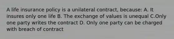 A life insurance policy is a unilateral contract, because: A. It insures only one life B. The exchange of values is unequal C.Only one party writes the contract D. Only one party can be charged with breach of contract