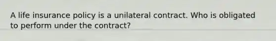 A life insurance policy is a unilateral contract. Who is obligated to perform under the contract?