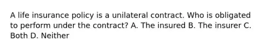 A life insurance policy is a unilateral contract. Who is obligated to perform under the contract? A. The insured B. The insurer C. Both D. Neither