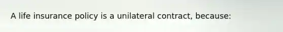 A life insurance policy is a unilateral contract, because: