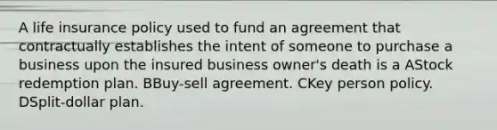 A life insurance policy used to fund an agreement that contractually establishes the intent of someone to purchase a business upon the insured business owner's death is a AStock redemption plan. BBuy-sell agreement. CKey person policy. DSplit-dollar plan.