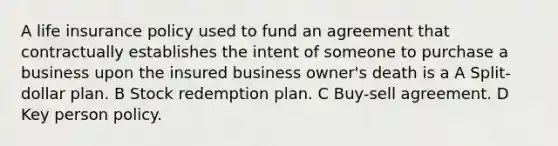 A life insurance policy used to fund an agreement that contractually establishes the intent of someone to purchase a business upon the insured business owner's death is a A Split-dollar plan. B Stock redemption plan. C Buy-sell agreement. D Key person policy.