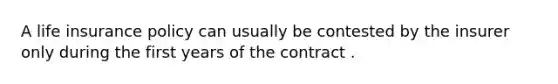 A life insurance policy can usually be contested by the insurer only during the first years of the contract .