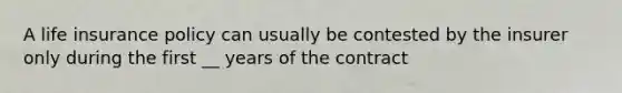 A life insurance policy can usually be contested by the insurer only during the first __ years of the contract