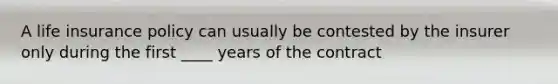 A life insurance policy can usually be contested by the insurer only during the first ____ years of the contract