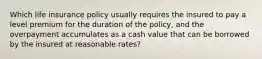 Which life insurance policy usually requires the insured to pay a level premium for the duration of the policy, and the overpayment accumulates as a cash value that can be borrowed by the insured at reasonable rates?