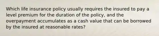 Which life insurance policy usually requires the insured to pay a level premium for the duration of the policy, and the overpayment accumulates as a cash value that can be borrowed by the insured at reasonable rates?