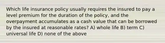 Which life insurance policy usually requires the insured to pay a level premium for the duration of the policy, and the overpayment accumulates as a cash value that can be borrowed by the insured at reasonable rates? A) whole life B) term C) universal life D) none of the above