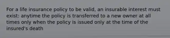 For a life insurance policy to be valid, an insurable interest must exist: anytime the policy is transferred to a new owner at all times only when the policy is issued only at the time of the insured's death