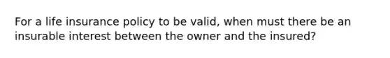 For a life insurance policy to be valid, when must there be an insurable interest between the owner and the insured?