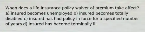 When does a life insurance policy waiver of premium take effect? a) insured becomes unemployed b) insured becomes totally disabled c) insured has had policy in force for a specified number of years d) insured has become terminally ill