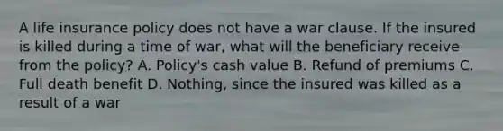 A life insurance policy does not have a war clause. If the insured is killed during a time of war, what will the beneficiary receive from the policy? A. Policy's cash value B. Refund of premiums C. Full death benefit D. Nothing, since the insured was killed as a result of a war