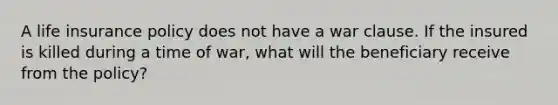 A life insurance policy does not have a war clause. If the insured is killed during a time of war, what will the beneficiary receive from the policy?