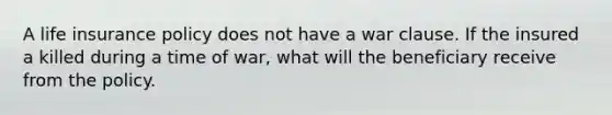 A life insurance policy does not have a war clause. If the insured a killed during a time of war, what will the beneficiary receive from the policy.