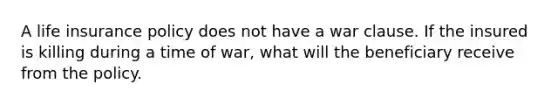 A life insurance policy does not have a war clause. If the insured is killing during a time of war, what will the beneficiary receive from the policy.