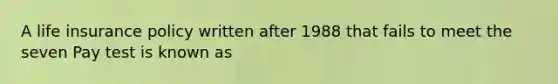 A life insurance policy written after 1988 that fails to meet the seven Pay test is known as