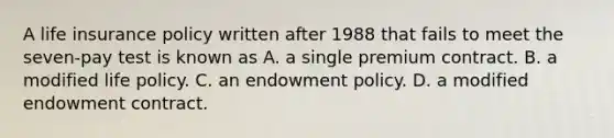 A life insurance policy written after 1988 that fails to meet the seven-pay test is known as A. a single premium contract. B. a modified life policy. C. an endowment policy. D. a modified endowment contract.