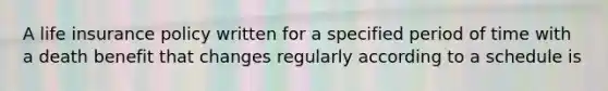 A life insurance policy written for a specified period of time with a death benefit that changes regularly according to a schedule is