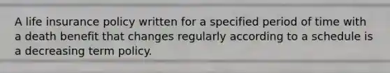 A life insurance policy written for a specified period of time with a death benefit that changes regularly according to a schedule is a decreasing term policy.