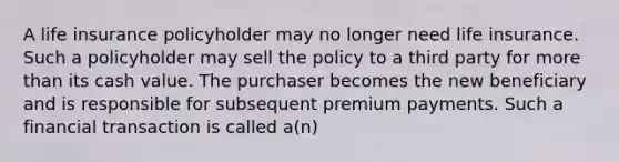 A life insurance policyholder may no longer need life insurance. Such a policyholder may sell the policy to a third party for more than its cash value. The purchaser becomes the new beneficiary and is responsible for subsequent premium payments. Such a financial transaction is called a(n)