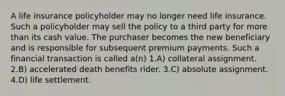 A life insurance policyholder may no longer need life insurance. Such a policyholder may sell the policy to a third party for more than its cash value. The purchaser becomes the new beneficiary and is responsible for subsequent premium payments. Such a financial transaction is called a(n) 1.A) collateral assignment. 2.B) accelerated death benefits rider. 3.C) absolute assignment. 4.D) life settlement.