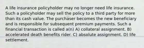 A life insurance policyholder may no longer need life insurance. Such a policyholder may sell the policy to a third party for more than its cash value. The purchaser becomes the new beneficiary and is responsible for subsequent premium payments. Such a financial transaction is called a(n) A) collateral assignment. B) accelerated death benefits rider. C) absolute assignment. D) life settlement.