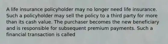 A life insurance policyholder may no longer need life insurance. Such a policyholder may sell the policy to a third party for more than its cash value. The purchaser becomes the new beneficiary and is responsible for subsequent premium payments. Such a financial transaction is called