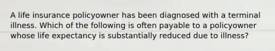 A life insurance policyowner has been diagnosed with a terminal illness. Which of the following is often payable to a policyowner whose life expectancy is substantially reduced due to illness?