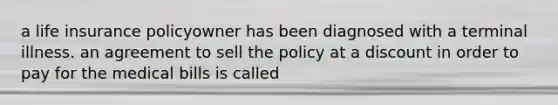 a life insurance policyowner has been diagnosed with a terminal illness. an agreement to sell the policy at a discount in order to pay for the medical bills is called