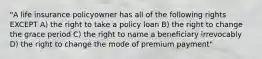 "A life insurance policyowner has all of the following rights EXCEPT A) the right to take a policy loan B) the right to change the grace period C) the right to name a beneficiary irrevocably D) the right to change the mode of premium payment"