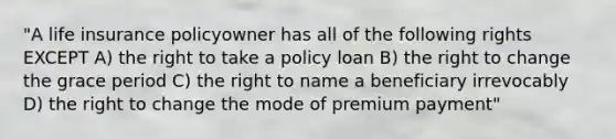 "A life insurance policyowner has all of the following rights EXCEPT A) the right to take a policy loan B) the right to change the grace period C) the right to name a beneficiary irrevocably D) the right to change the mode of premium payment"