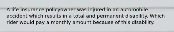 A life insurance policyowner was injured in an automobile accident which results in a total and permanent disability. Which rider would pay a monthly amount because of this disability.