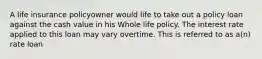 A life insurance policyowner would life to take out a policy loan against the cash value in his Whole life policy. The interest rate applied to this loan may vary overtime. This is referred to as a(n) rate loan