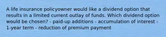 A life insurance policyowner would like a dividend option that results in a limited current outlay of funds. Which dividend option would be chosen? - paid-up additions - accumulation of interest - 1-year term - reduction of premium payment