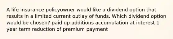 A life insurance policyowner would like a dividend option that results in a limited current outlay of funds. Which dividend option would be chosen? paid up additions accumulation at interest 1 year term reduction of premium payment