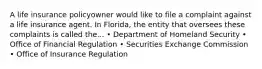 A life insurance policyowner would like to file a complaint against a life insurance agent. In Florida, the entity that oversees these complaints is called the... • Department of Homeland Security • Office of Financial Regulation • Securities Exchange Commission • Office of Insurance Regulation