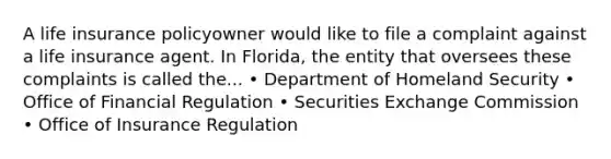 A life insurance policyowner would like to file a complaint against a life insurance agent. In Florida, the entity that oversees these complaints is called the... • Department of Homeland Security • Office of Financial Regulation • Securities Exchange Commission • Office of Insurance Regulation