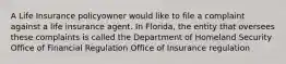 A Life Insurance policyowner would like to file a complaint against a life insurance agent. In Florida, the entity that oversees these complaints is called the Department of Homeland Security Office of Financial Regulation Office of Insurance regulation