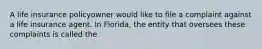 A life insurance policyowner would like to file a complaint against a life insurance agent. In Florida, the entity that oversees these complaints is called the