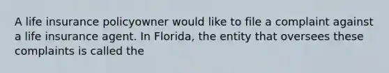 A life insurance policyowner would like to file a complaint against a life insurance agent. In Florida, the entity that oversees these complaints is called the