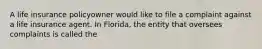 A life insurance policyowner would like to file a complaint against a life insurance agent. In Florida, the entity that oversees complaints is called the