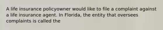 A life insurance policyowner would like to file a complaint against a life insurance agent. In Florida, the entity that oversees complaints is called the