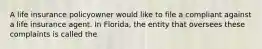 A life insurance policyowner would like to file a compliant against a life insurance agent. In Florida, the entity that oversees these complaints is called the