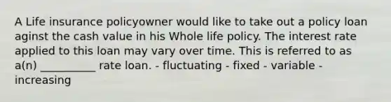 A Life insurance policyowner would like to take out a policy loan aginst the cash value in his Whole life policy. The interest rate applied to this loan may vary over time. This is referred to as a(n) __________ rate loan. - fluctuating - fixed - variable - increasing